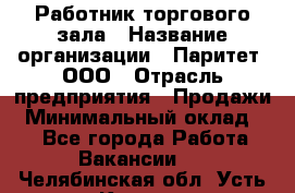 Работник торгового зала › Название организации ­ Паритет, ООО › Отрасль предприятия ­ Продажи › Минимальный оклад ­ 1 - Все города Работа » Вакансии   . Челябинская обл.,Усть-Катав г.